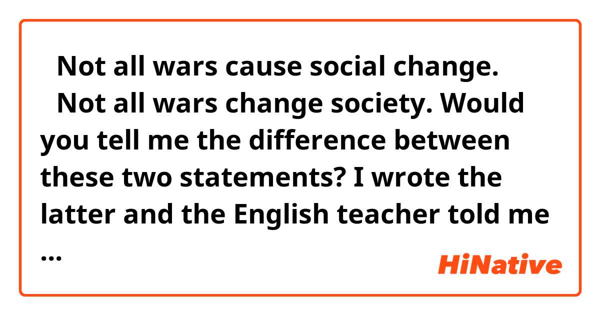 ・Not all wars cause social change.
・Not all wars change society.
Would you tell me the difference between these two statements?
I wrote the latter and the English teacher told me that the former was better. But he didn't tell me why.