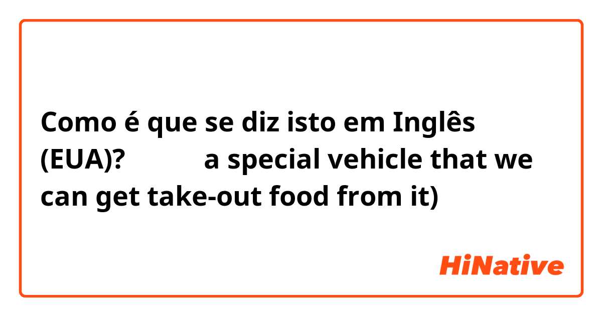 Como é que se diz isto em Inglês (EUA)? 外卖车（ a special vehicle that we can get take-out food from it)