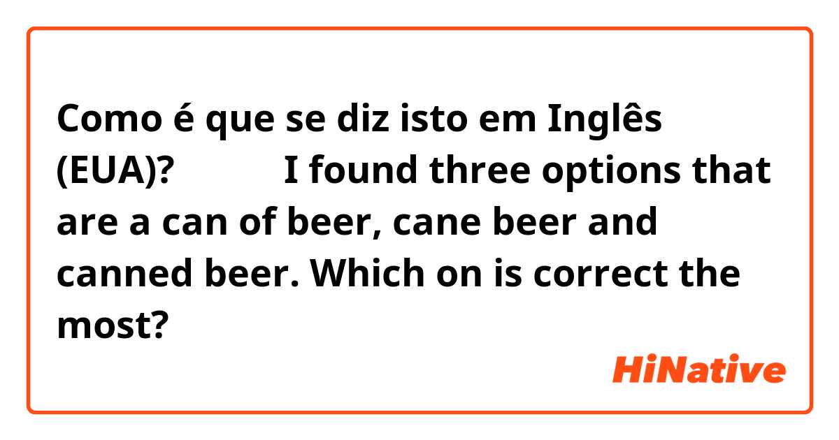 Como é que se diz isto em Inglês (EUA)? 缶ビール I found three options that are a can of beer, cane beer and canned beer. Which on is correct the most?
