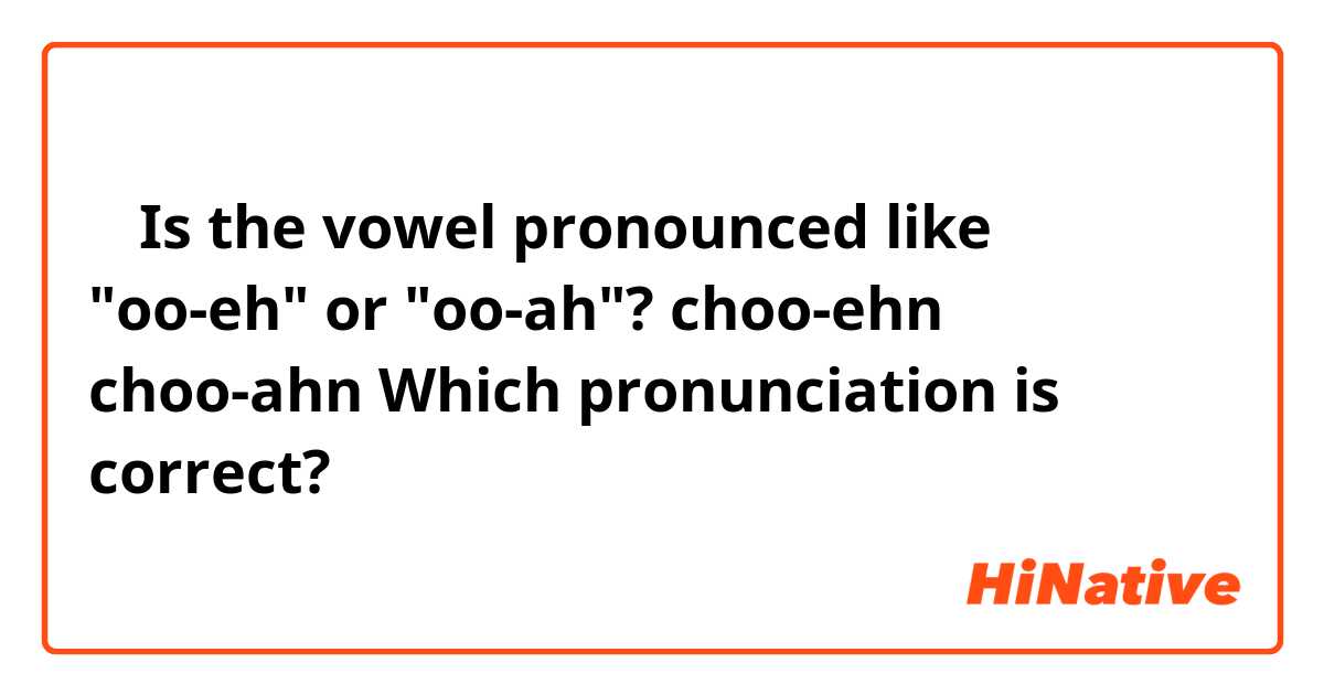 船
Is the vowel pronounced like "oo-eh" or "oo-ah"?

choo-ehn
choo-ahn

Which pronunciation is correct?