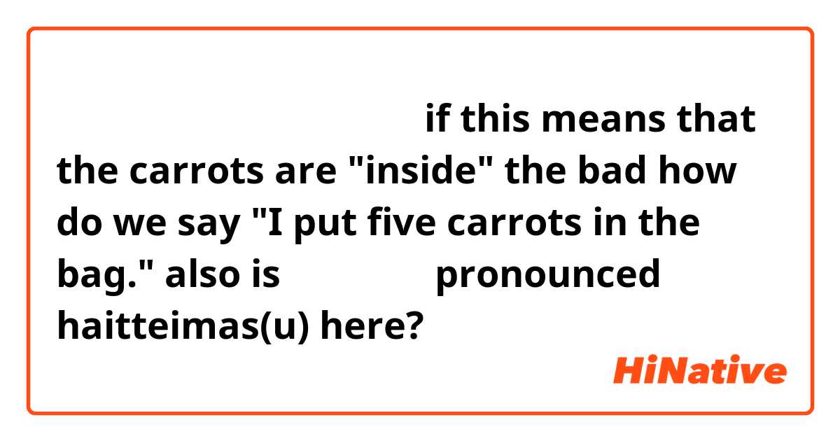袋にはにんじんが五本入っています

if this means that the carrots are "inside" the bad how do we say

"I put five carrots in the bag."

also is 入っています pronounced haitteimas(u) here?