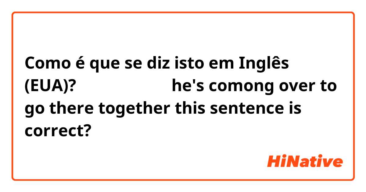 Como é que se diz isto em Inglês (EUA)? 같이 가기로 했는데
he's comong over to go there together
this sentence is correct?