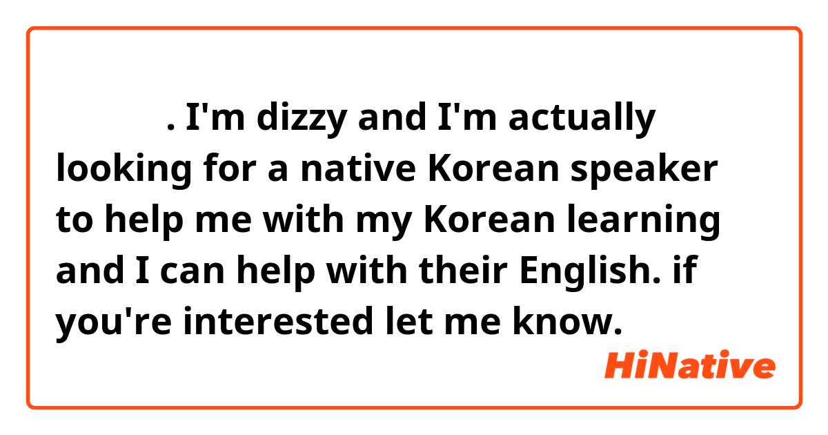 안녕하세요.
I'm dizzy and I'm actually looking for a native Korean speaker to help me with my Korean learning and I can help with their English.
if you're interested let me know.