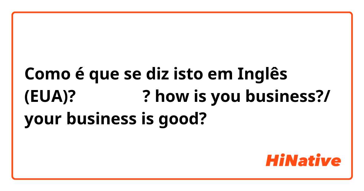 Como é que se diz isto em Inglês (EUA)? 장사는 잘되니? how is you business?/ your business is good?