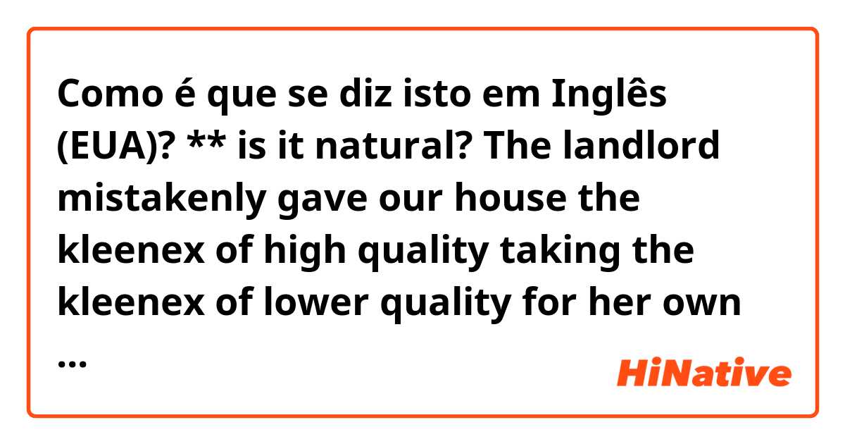 Como é que se diz isto em Inglês (EUA)? ** is it natural?

The landlord mistakenly gave our house the kleenex of high quality taking the kleenex of lower quality for her own house. 

She realized her mistake later and visited our house and switched the kleenex. 