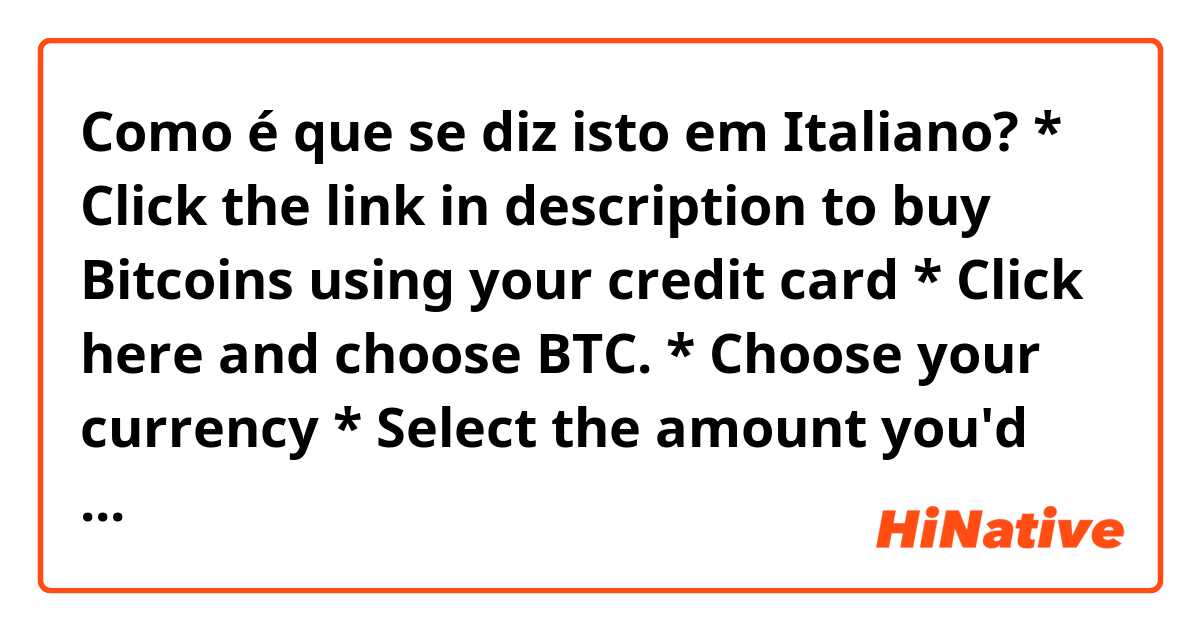 Como é que se diz isto em Italiano? * Click the link in description to buy Bitcoins using your credit card  * Click here and choose BTC.   * Choose your currency   * Select the amount you'd like to buy, then select "Buy"  * Simple, Safe and Secure   * Thanks for watching the video    