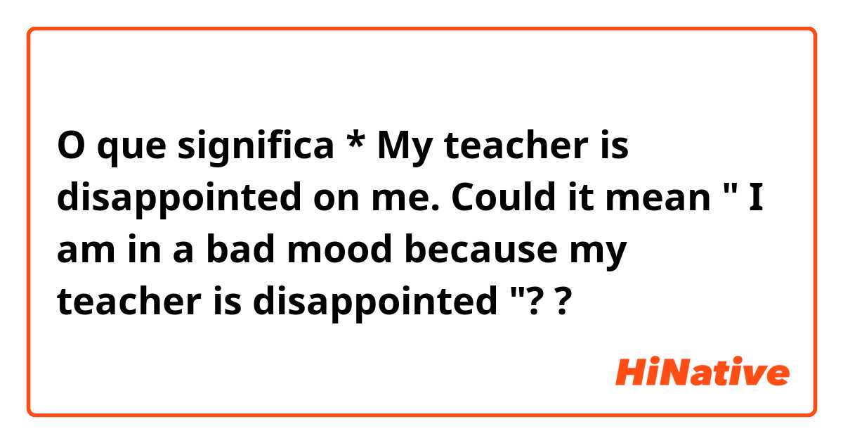 O que significa * My teacher is disappointed on me. 

Could it mean " I am in a bad mood because my teacher is disappointed "??