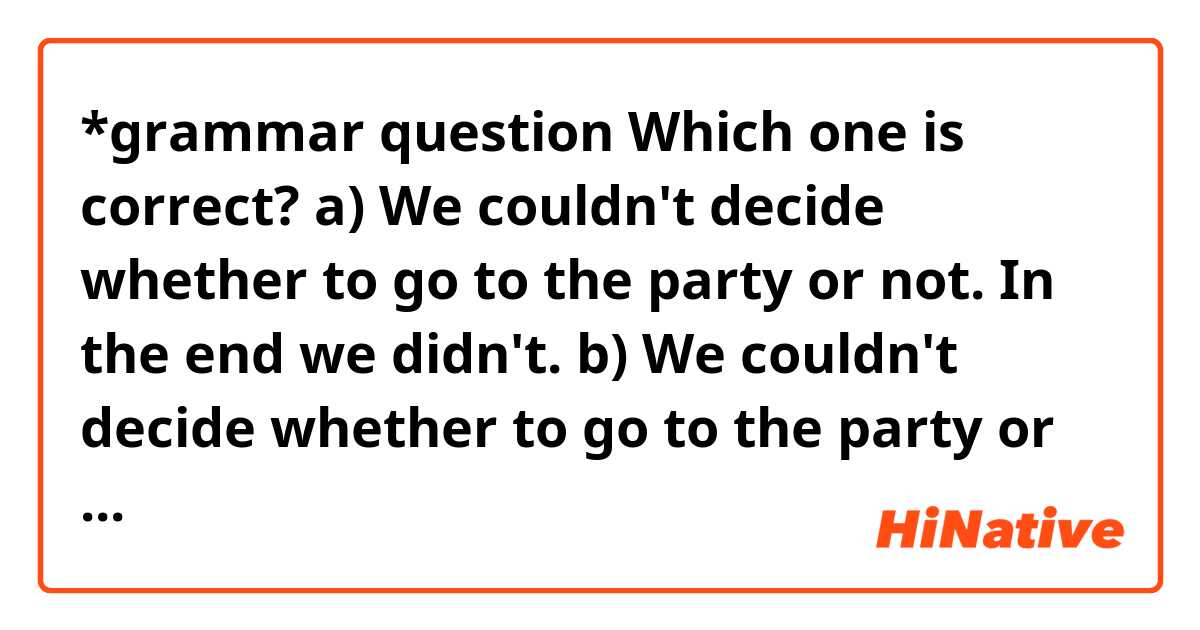 *grammar question

Which one is correct?

a) We couldn't decide whether to go to the party or not. In the end we didn't.
b)  We couldn't decide whether to go to the party or not. In the end we didn't go.