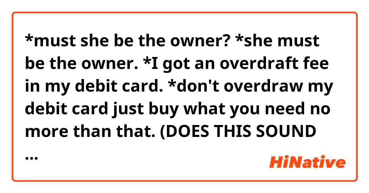 *must she be the owner?

*she must be the owner.

*I got an overdraft fee in my debit card.

*don't overdraw my debit card just buy what you need no more than that.

(DOES THIS SOUND CORRECT?)