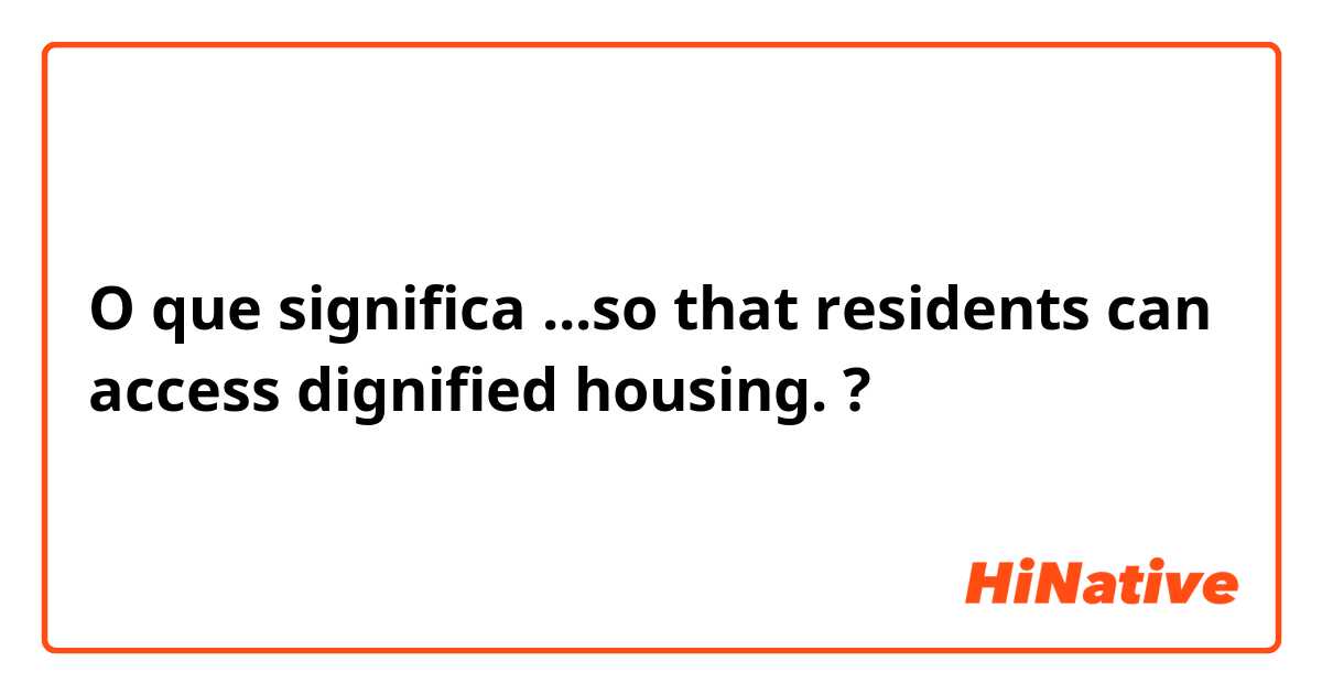 O que significa ...so that residents can access dignified housing.?
