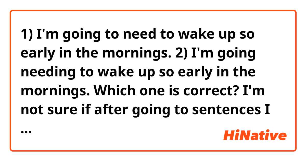 1) I'm going to need to wake up so early in the mornings. 
2) I'm going needing to wake up so early in the mornings.
Which one is correct? I'm not sure if after going to sentences I can use a second gerund. 