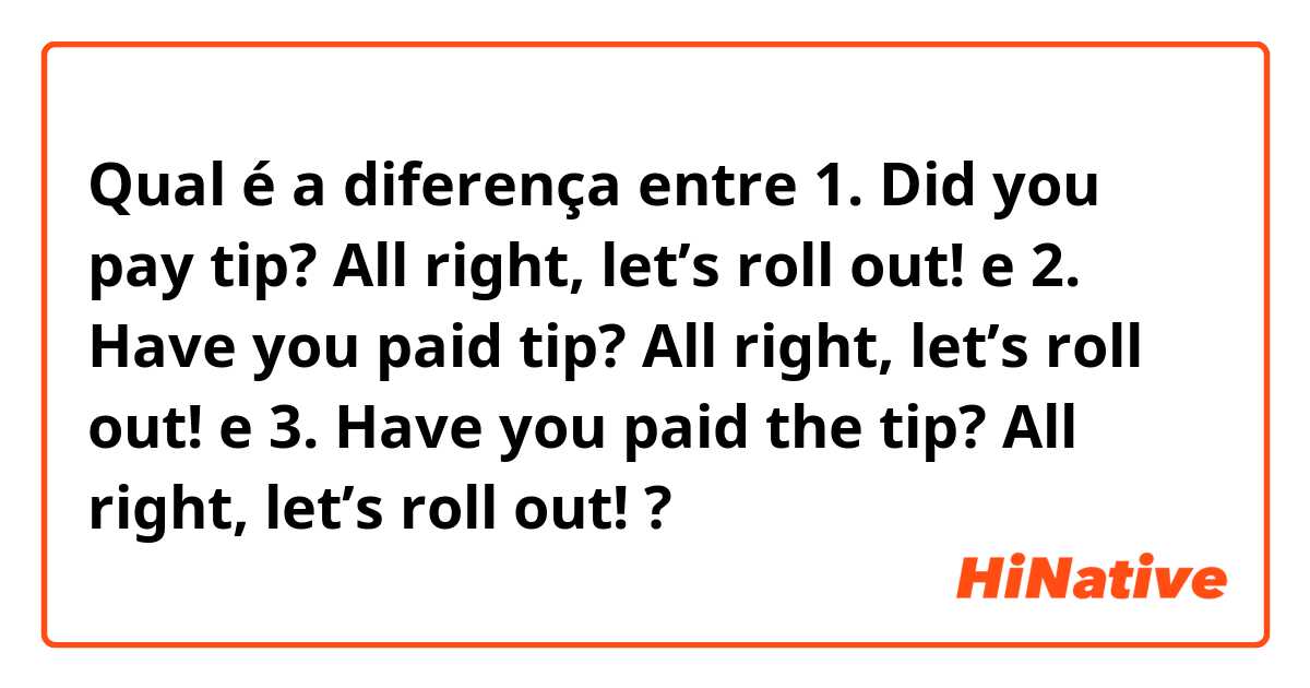 Qual é a diferença entre 1. Did you pay tip? All right, let’s roll out! e 2. Have you paid tip? All right, let’s roll out! e 3. Have you paid the tip? All right, let’s roll out! ?