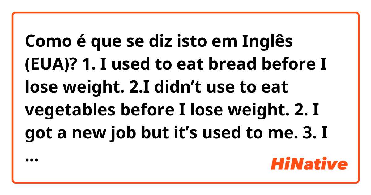 Como é que se diz isto em Inglês (EUA)? 1. I used to eat bread before I lose weight.
2.I didn’t use to eat vegetables before I lose weight.
2. I got a new job but it’s used to me.
3. I got new shoes yesterday but I get used to it soon. 
Are these right? 😁