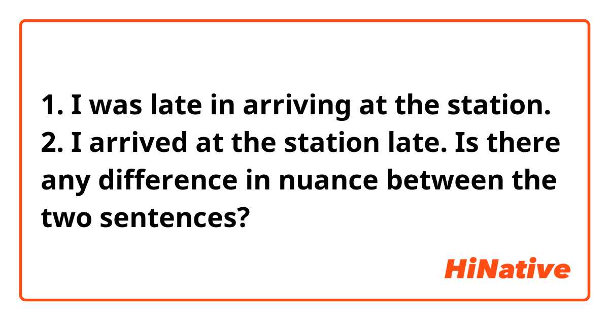 1. I was late in arriving at the station.
2. I arrived at the station late.

Is there any difference in nuance between the two sentences?