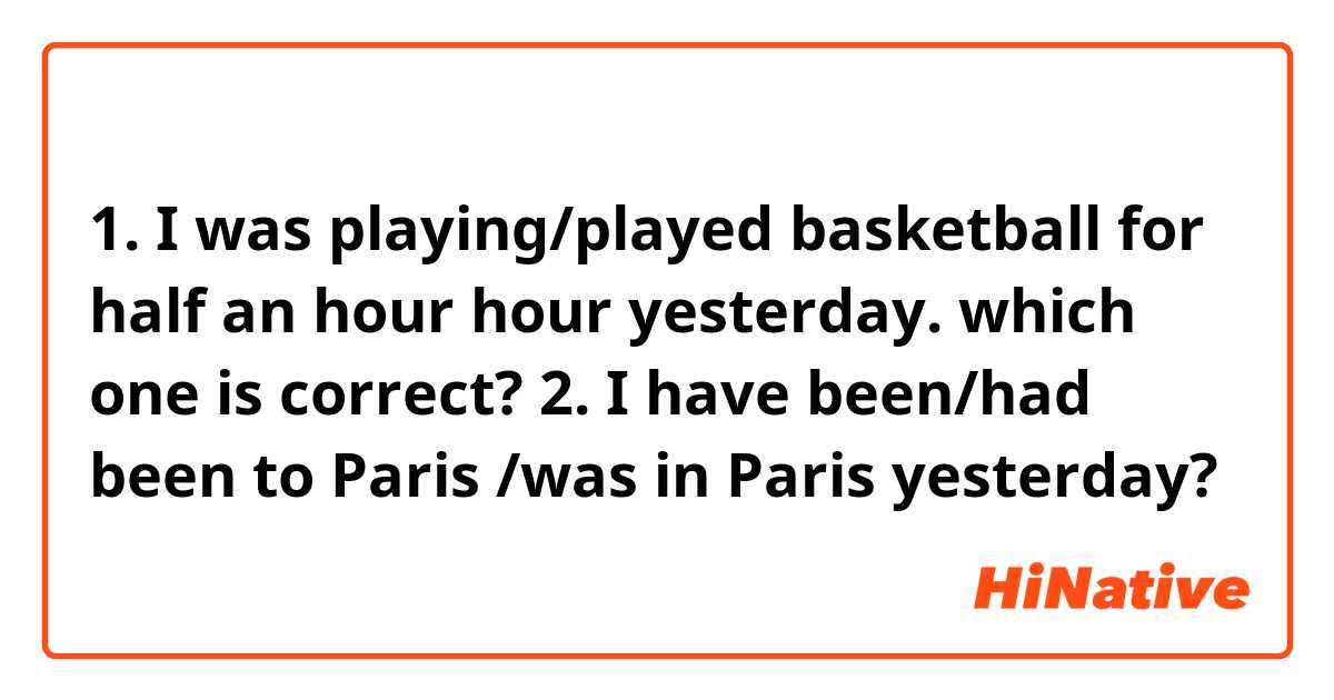 1. I was playing/played basketball for half an hour hour yesterday.
which one is correct?

2. I have been/had been to Paris /was in Paris yesterday?
