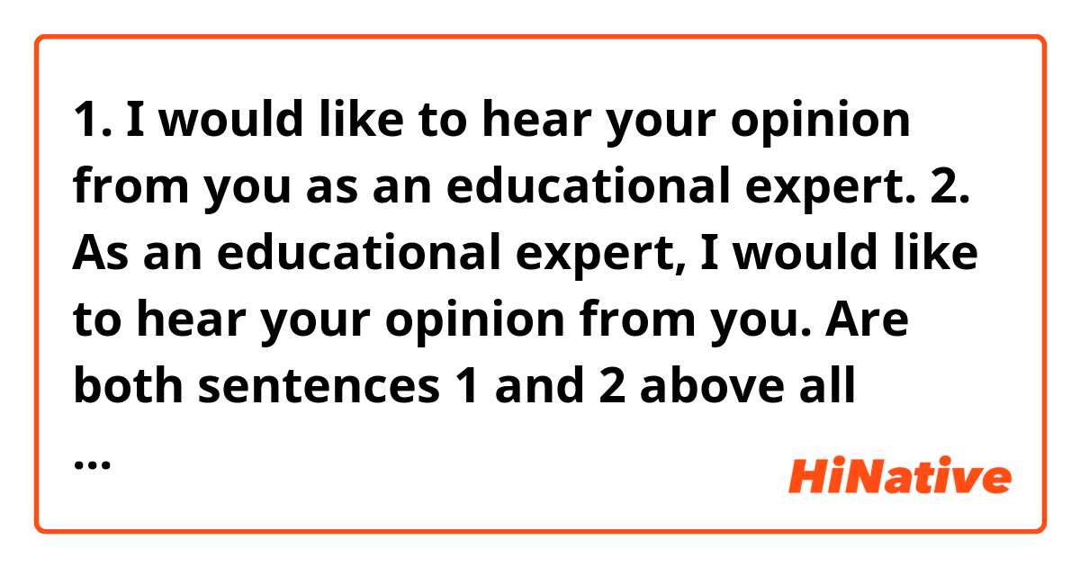 1. I would like to hear your opinion from you as an educational expert.
2. As an educational expert, I would like to hear your opinion from you.

Are both sentences 1 and 2 above all correct English and the same in meaning?