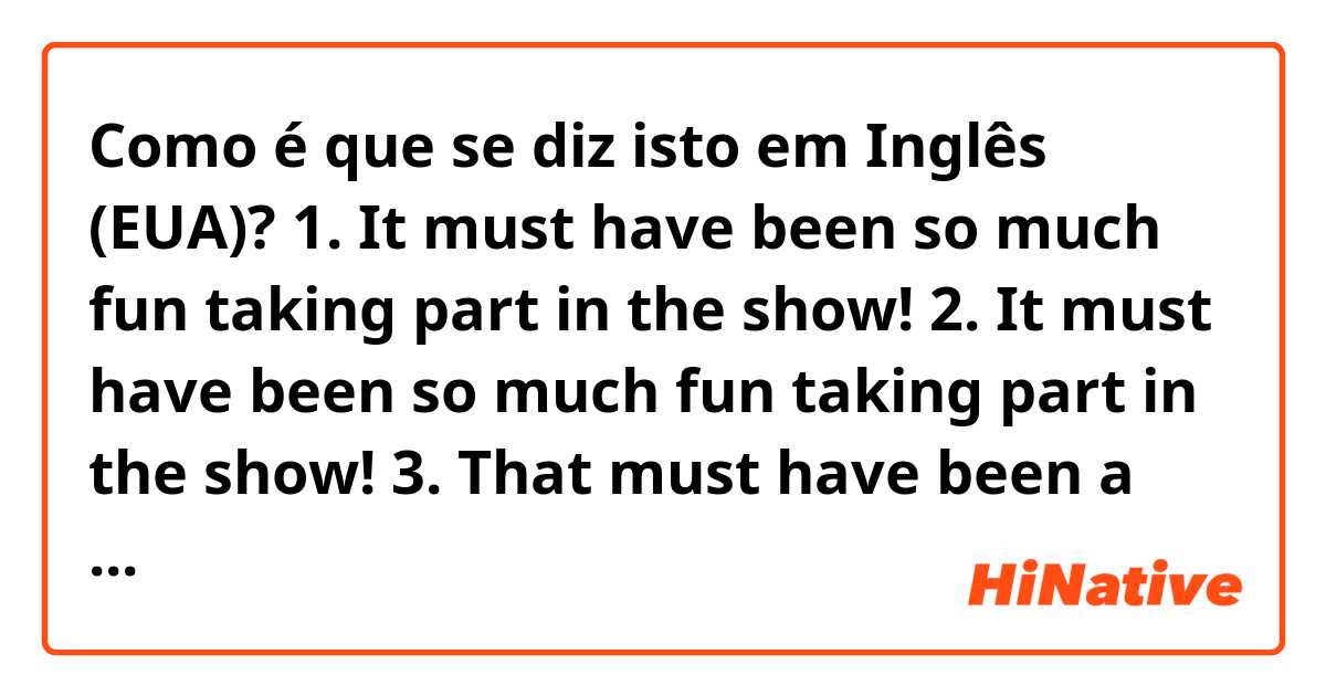 Como é que se diz isto em Inglês (EUA)? 1. It must have been so much fun taking part in the show!

2. It must have been so much fun taking part in the show!

3. That must have been a lot of fun participating in the show as a guest!

4. It was a lot of fun participating in the show!