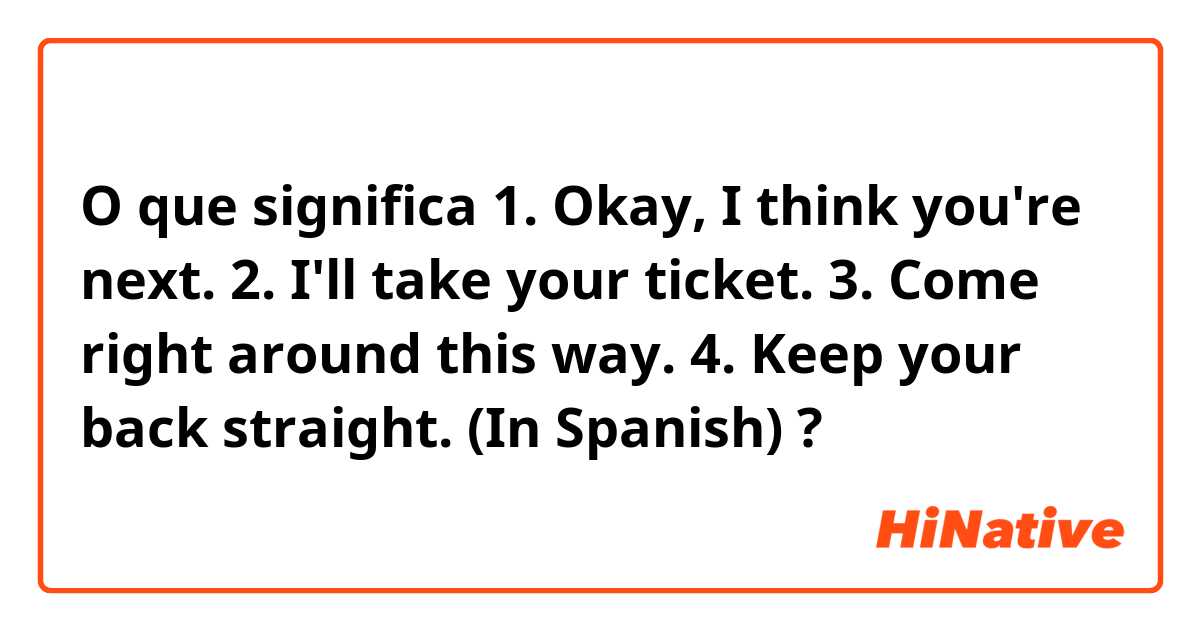 O que significa 1. Okay, I think you're next.  2. I'll take your ticket.  3. Come right around this way.  4. Keep your back straight.    (In Spanish) ?