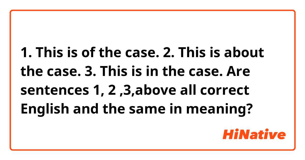 1. This is of the case.
2. This is about the case.
3. This is in the case.

Are sentences 1, 2 ,3,above all correct English and the same in meaning?