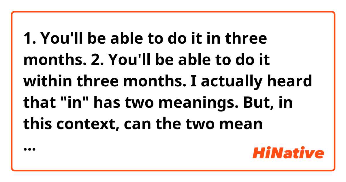 1. You'll be able to do it in three months.
2. You'll be able to do it within three months.
☞ I actually heard that "in" has two meanings.
But, in this context, can the two mean essentially the same thing? Let me know the nuances between them.