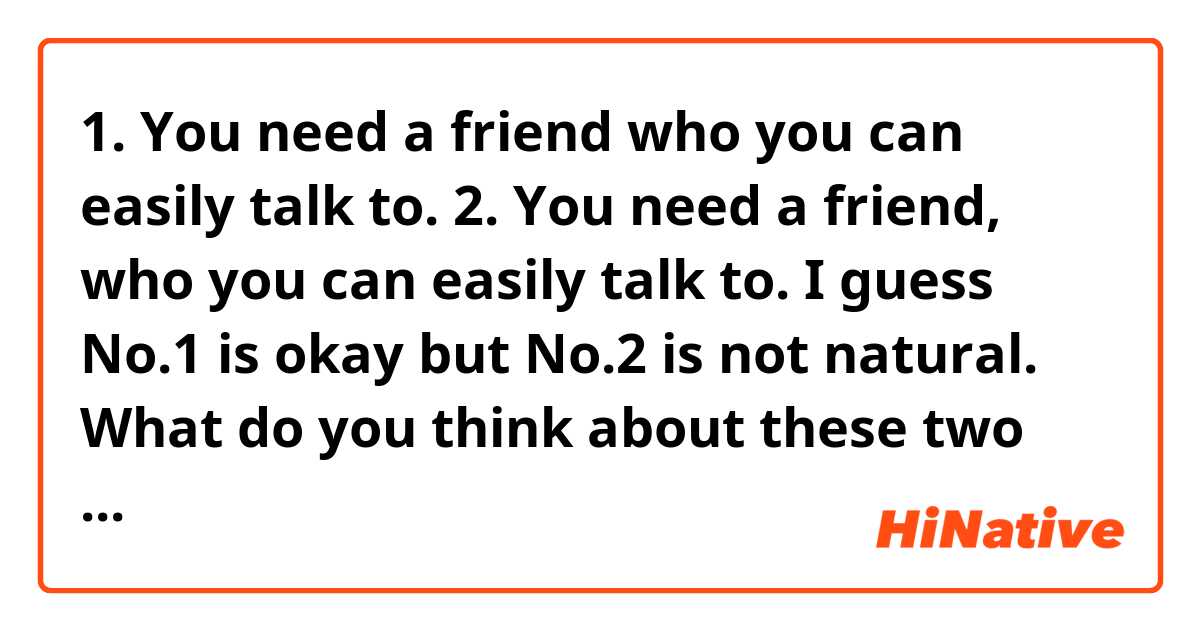 1. You need a friend who you can easily talk to.
2. You need a friend, who you can easily talk to.

I guess No.1 is okay but No.2 is not natural. 
What do you think about these two sentences? 