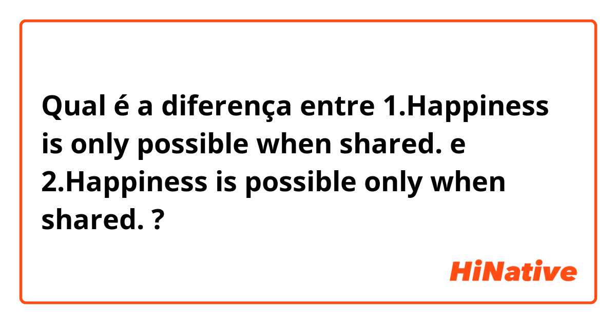 Qual é a diferença entre 1.Happiness is only possible when shared.  e 2.Happiness is possible only when shared. ?