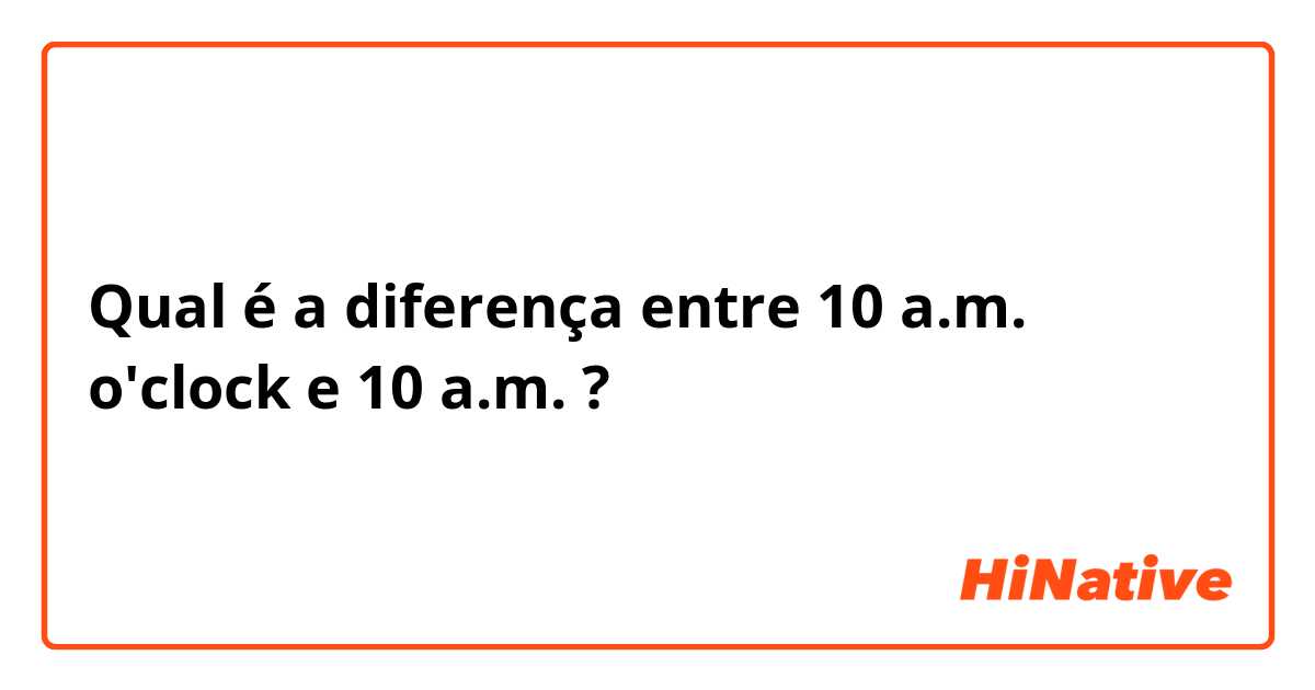 Qual é a diferença entre 10 a.m. o'clock e 10 a.m. ?