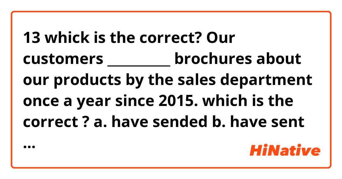 13 whick is the correct?


Our customers __________ brochures about our products by the sales department once a year since 2015.

which is the correct ? 
a. have sended
b. have sent
c. have been sent
d. have been sended