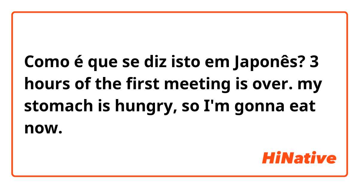 Como é que se diz isto em Japonês? 3 hours of the first meeting is over.
my stomach is hungry, so I'm gonna eat now.
