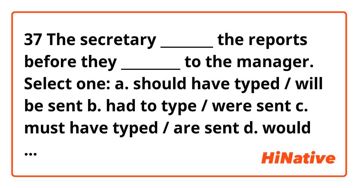 37  The secretary ________ the reports before they _________ to the manager.
Select one:
a. should have typed / will be sent
b. had to type / were sent
c. must have typed / are sent
d. would have typed / were sent