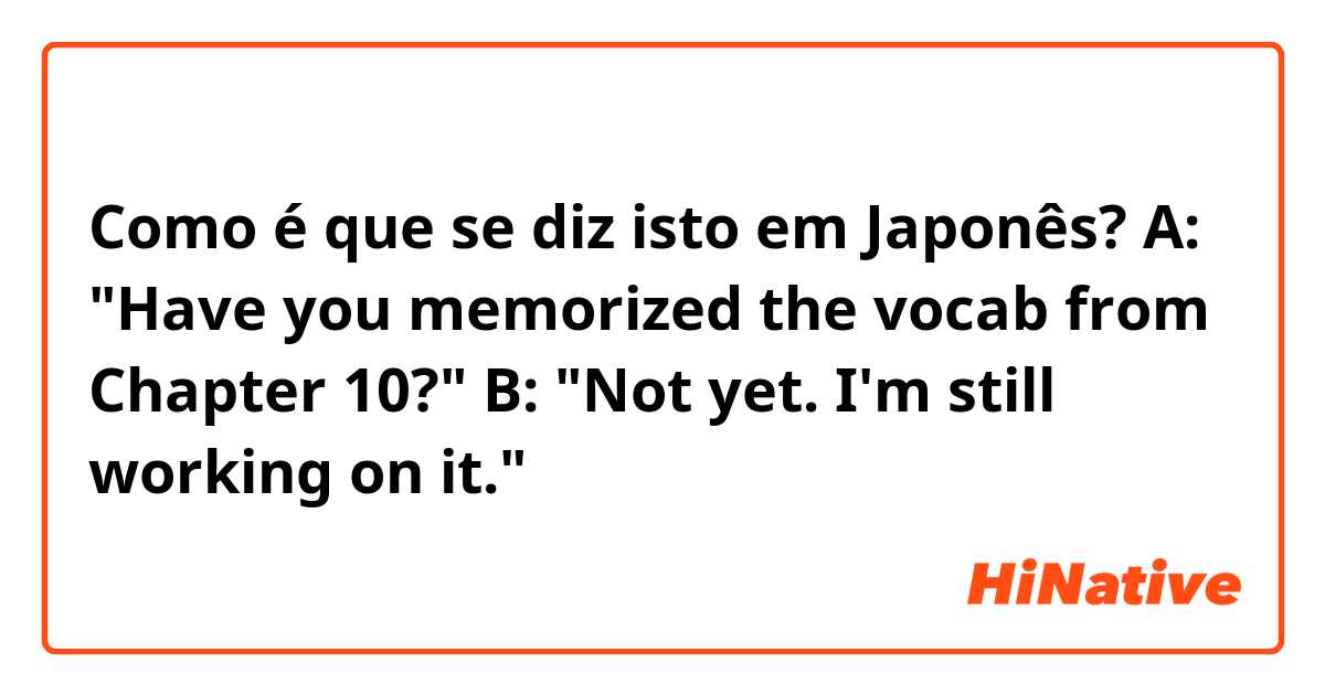 Como é que se diz isto em Japonês? A: "Have you memorized the vocab from Chapter 10?"
B: "Not yet. I'm still working on it."
