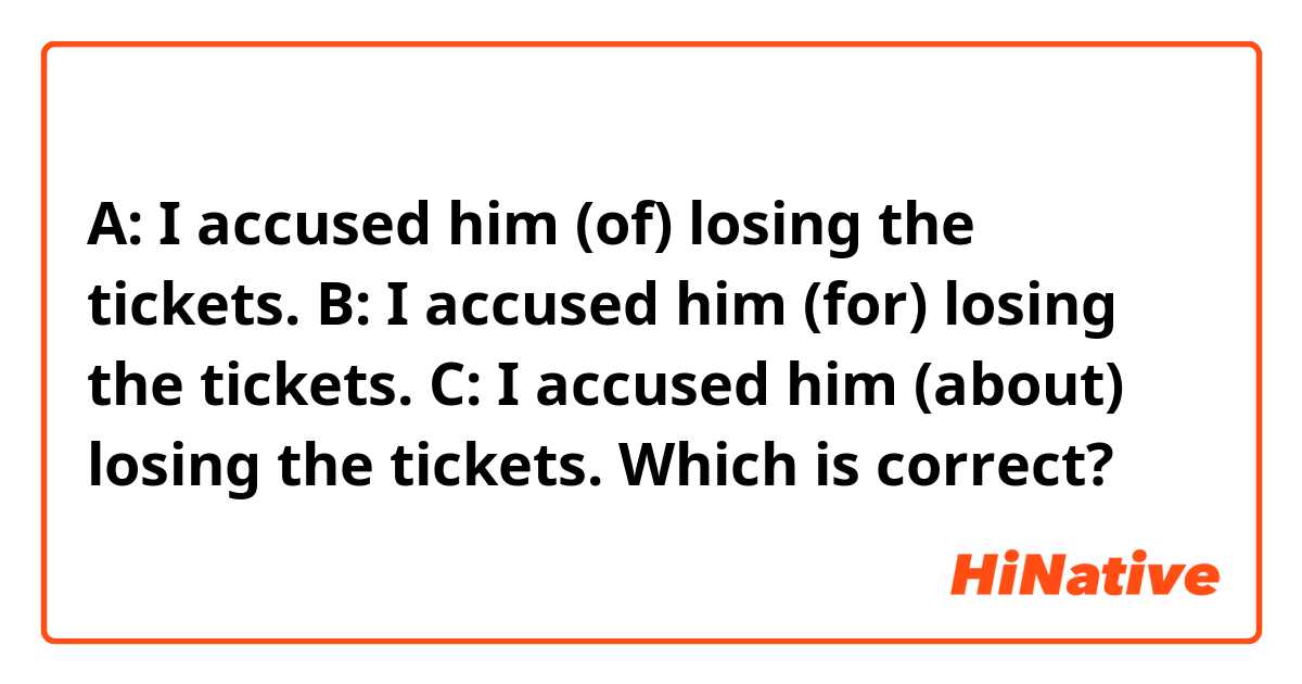 A: I accused him (of) losing the tickets.
B: I accused him (for) losing the tickets.
C: I accused him (about) losing the tickets.

Which is correct?