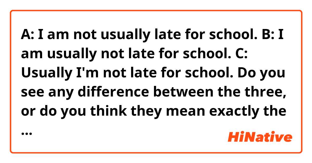 A: I am not usually late for school.

B: I am usually not late for school.

C: Usually I'm not late for school.


Do you see any difference between the three, or do you think they mean exactly the same thing?
