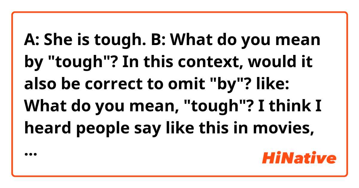A: She is tough.
B: What do you mean by "tough"?

In this context, would it also be correct to omit "by"? like:
What do you mean, "tough"?

I think I heard people say like this in movies, but I'm not sure if it's grammatically correct.