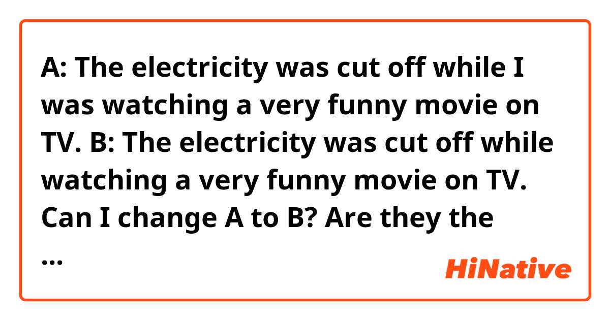 A: The electricity was cut off while I was watching a very funny movie on TV.

B: The electricity was cut off while watching a very funny movie on TV.

Can I change A to B? Are they the same thing?