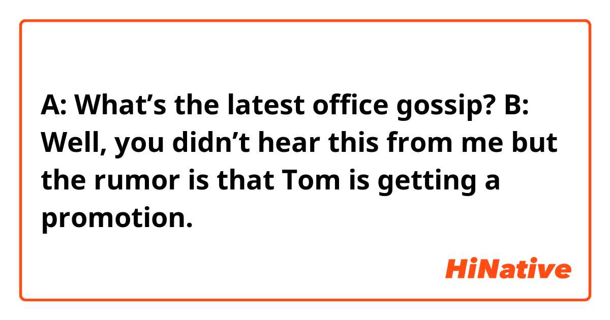 A: What’s the latest office gossip?
B: Well, you didn’t hear this from me but the rumor is that Tom is getting a promotion. 