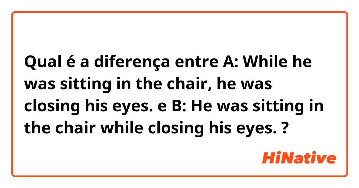 Qual é a diferença entre A: While he was sitting in the chair, he was closing his eyes.  e B: He was sitting in the chair while closing his eyes.  ?