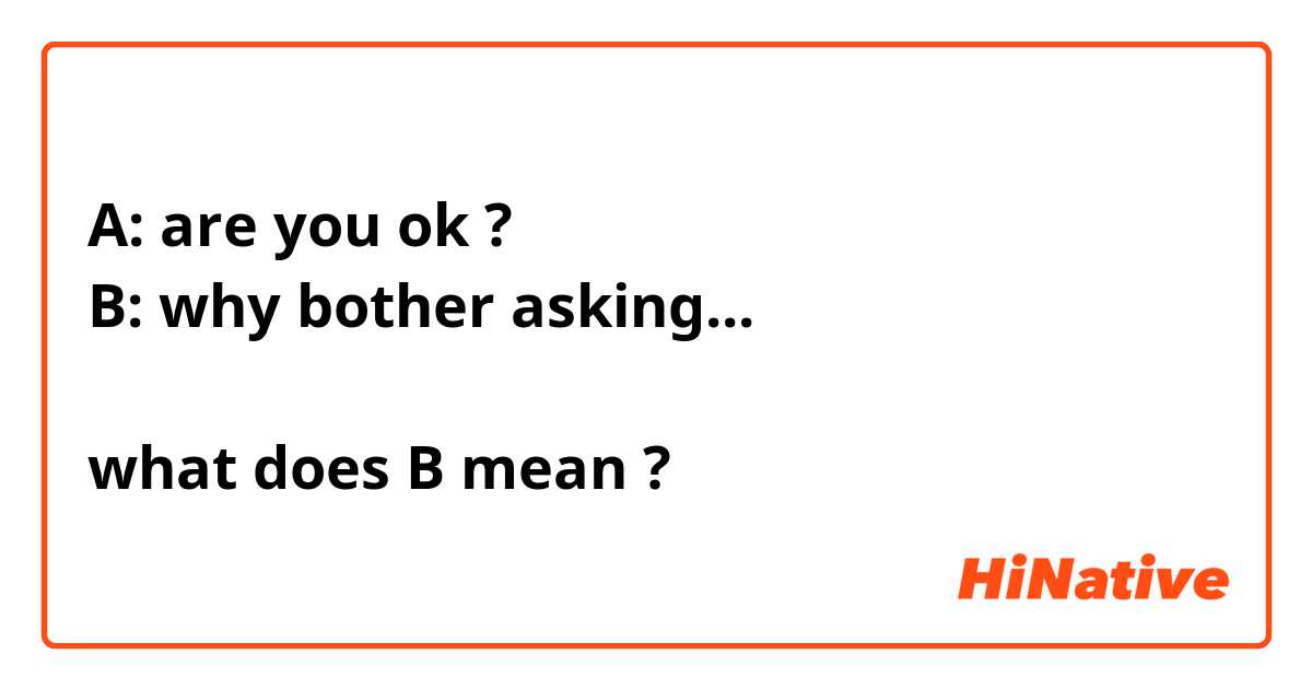 A: are you ok ?
B: why bother asking...

what does B mean ? 