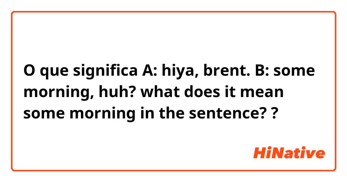 O que significa A: hiya, brent.
B: some morning, huh?
what does it mean some morning in the sentence?
?