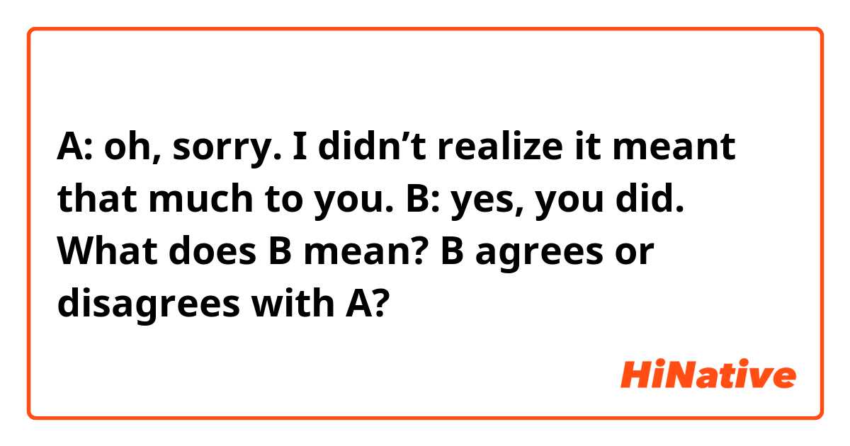 A: oh, sorry. I didn’t realize it meant that much to you. 
B: yes, you did. 
What does B mean? B agrees or disagrees with A?