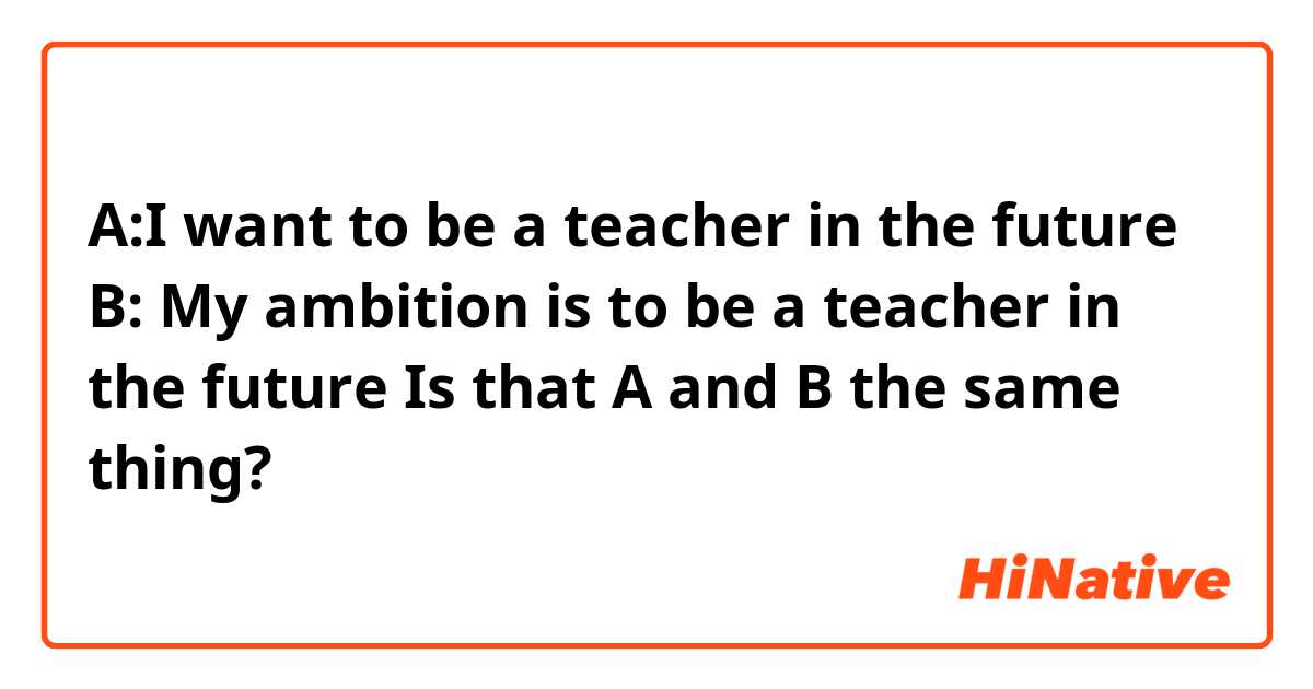 
A:I want to be a teacher in the future 
B: My ambition is to be a teacher in the future 

Is that A and B the same thing?