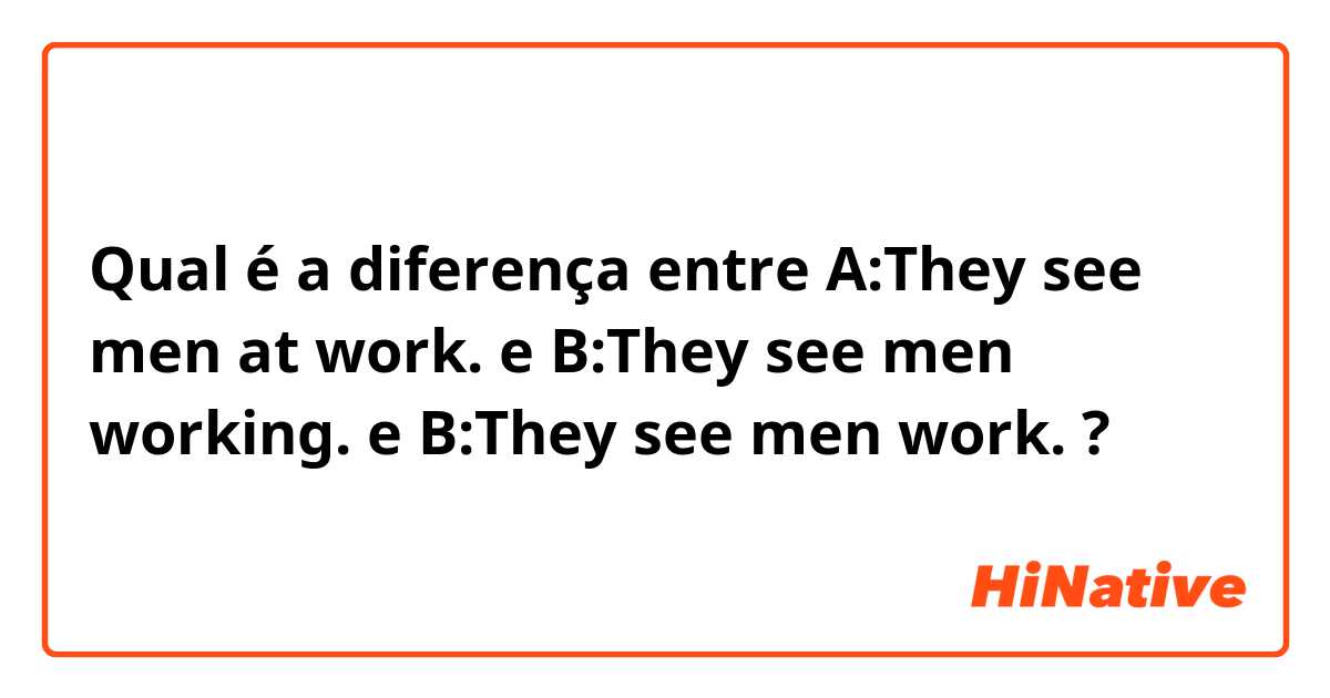 Qual é a diferença entre A:They see men at work. e B:They see men working. e B:They see men work. ?