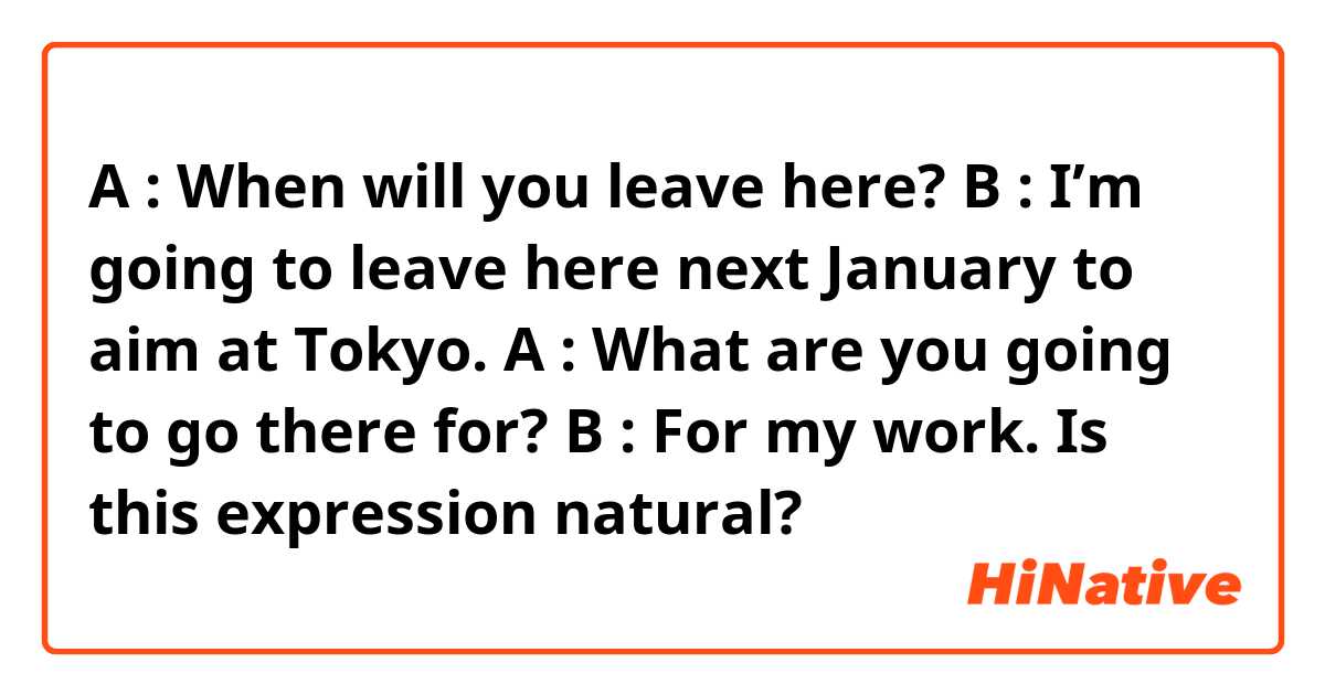 A : When will you leave here?
B : I’m going to leave here next January to aim at Tokyo.
A : What are you going to go there for?
B : For my work.

Is this expression natural?