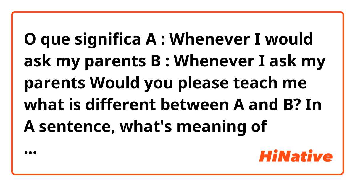 O que significa A : Whenever I would ask my parents
B : Whenever I ask my parents

Would you please teach me what is different between A and B? In A sentence, what's meaning of "would"? why added "would"? I'm sorry, I’m only a beginner.?