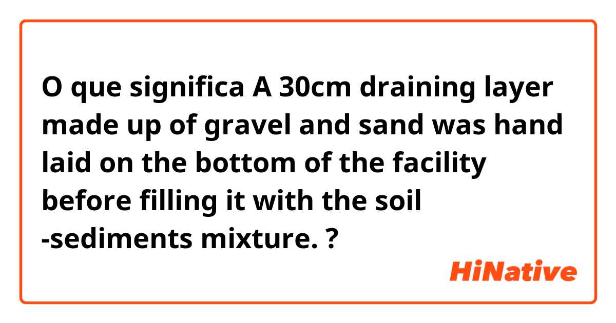 O que significa A 30cm draining layer made up of gravel and sand was hand laid on the  bottom of the facility before filling it with the soil -sediments mixture.?