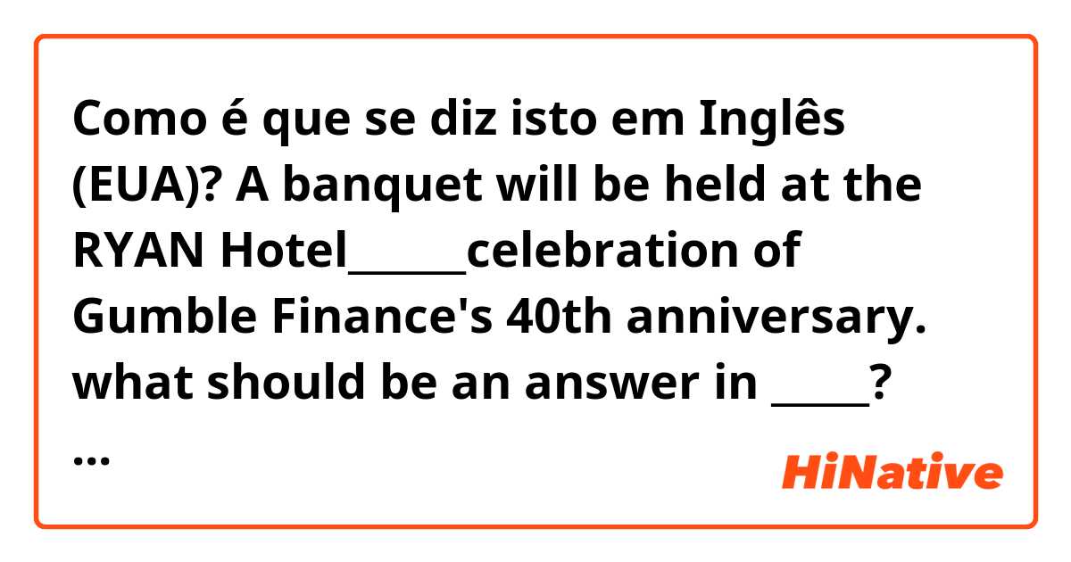 Como é que se diz isto em Inglês (EUA)? A banquet will be held at the RYAN Hotel______celebration of Gumble Finance's 40th anniversary.

what should be an answer in _____? and let me know why it is answer
(a) over
(b) at
(c) in
(d) on
