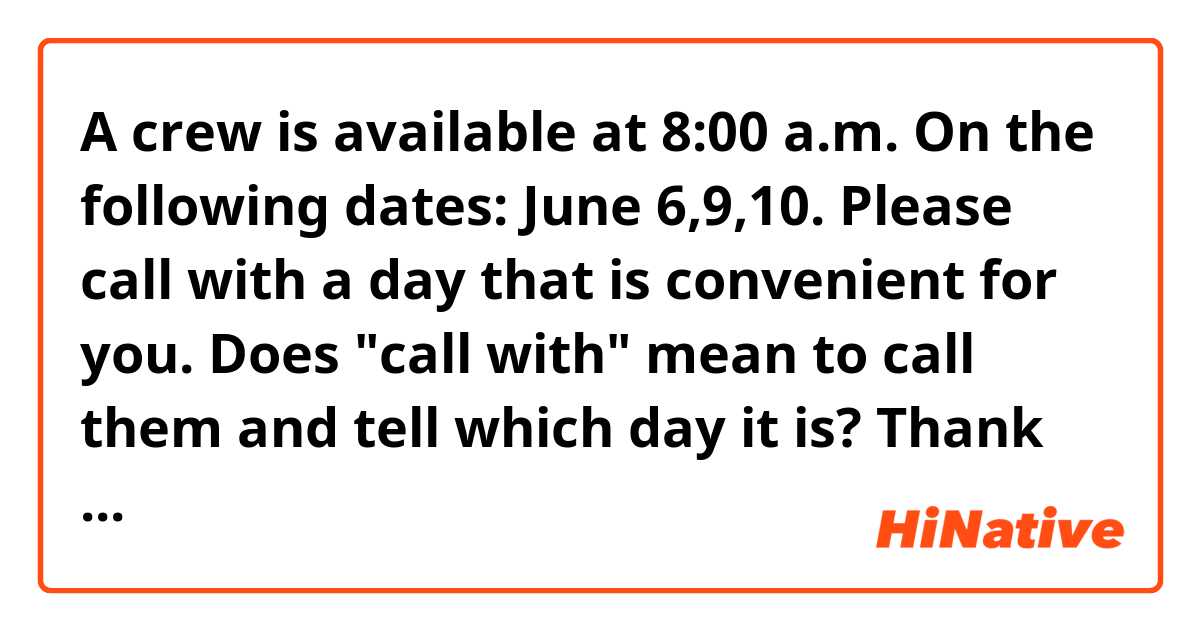 A crew is available at 8:00 a.m. On the following dates: June 6,9,10. Please call with a day that is convenient for you.

Does "call with" mean to call them and tell which day it is? Thank you!
