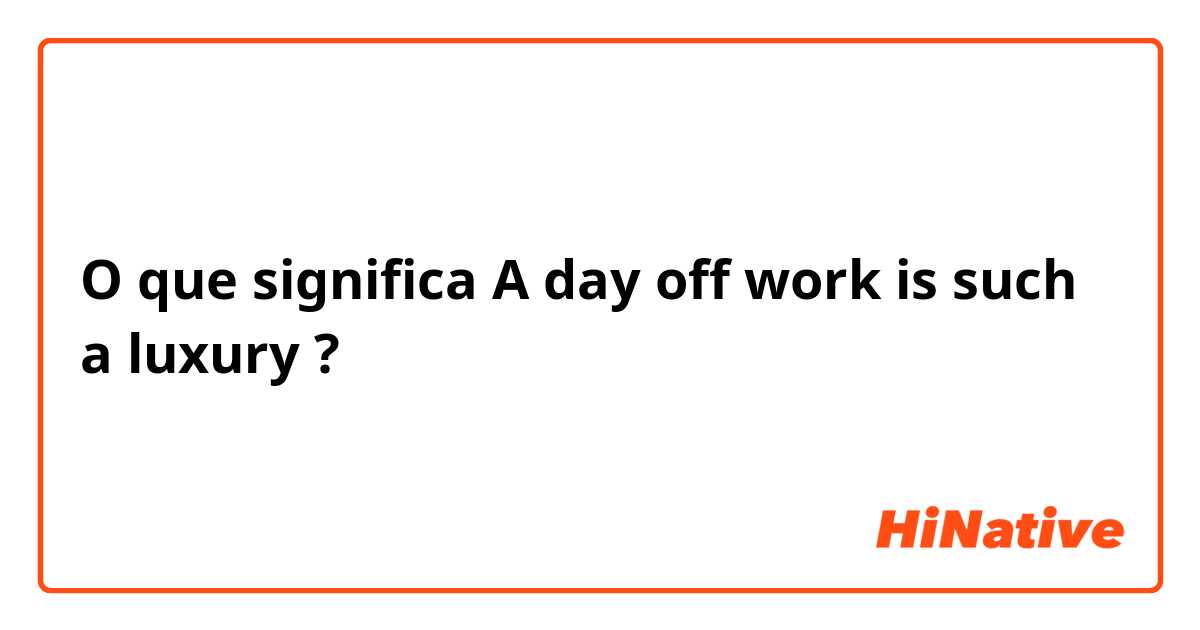 O que significa A day off work is such a luxury  ?