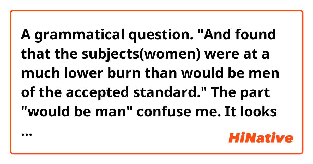 A grammatical question.
"And found that the subjects(women) were at a much lower burn than would be men of the accepted standard."
The part "would be man" confuse me. It looks like an inverted and elliptical sentence for me. So what's the full version of this part and the sentence?