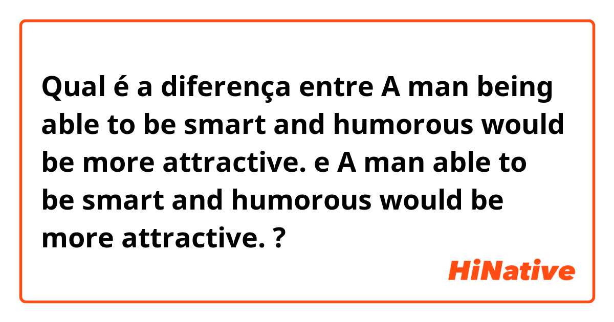 Qual é a diferença entre A man being able to be smart and humorous would be more attractive. e A man able to be smart and humorous would be more attractive. ?